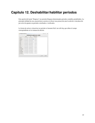 Capítulo 12. Deshabilitar/habilitar periodos
     Esta opción del menú “Empresa” nos permite bloquear determinados periodos contables predeﬁnidos. La
     principal utilidad de esta característica consiste en ofrecer una protección ante la edición o introducción
     por error de apuntes en periodos conciliados o veriﬁcados.


     La forma de activar o desactivar un período es bastante fácil, tan sólo hay que editar el campo
     correspondiente en la ventana de edición:




                                                                                                             24
 