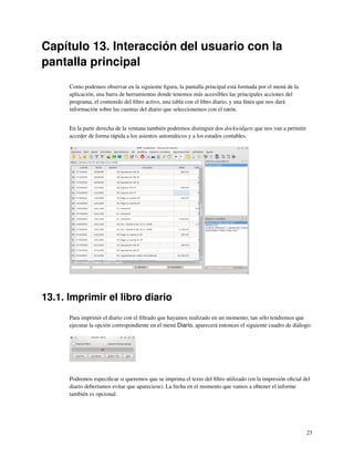 Capítulo 13. Interacción del usuario con la
pantalla principal
      Como podemos observar en la siguiente ﬁgura, la pantalla principal está formada por el menú de la
      aplicación, una barra de herramientas donde tenemos más accesibles las principales acciones del
      programa, el contenido del ﬁltro activo, una tabla con el libro diario, y una línea que nos dará
      información sobre las cuentas del diario que seleccionemos con el ratón.


      En la parte derecha de la ventana también podremos distinguir dos dockwidgets que nos van a permitir
      acceder de forma rápida a los asientos automáticos y a los estados contables.




13.1. Imprimir el libro diario
      Para imprimir el diario con el ﬁltrado que hayamos realizado en un momento, tan sólo tendremos que
      ejecutar la opción correspondiente en el menú Diario, aparecerá entonces el siguiente cuadro de diálogo:




      Podremos especiﬁcar si queremos que se imprima el texto del ﬁltro utilizado (en la impresión oﬁcial del
      diario deberíamos evitar que apareciese). La fecha en el momento que vamos a obtener el informe
      también es opcional.




                                                                                                             25
 