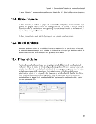 Capítulo 13. Interacción del usuario con la pantalla principal

      El botón “Visualizar” nos mostrará en pantalla con el visualizador DVI el diario tal y como se imprimirá.



13.2. Diario resumen
      El diario resumen es el resultado de agrupar toda la contabilidad de un período en quince asientos: el de
      apertura, uno agrupado por cada mes del año, el de regularización, y el de cierre. Su principal función es
      la de confeccionar un libro diario con menos páginas y de esta manera facilitarnos su encuadernación y
      presentación en el Registro Mercantil.


      El diario resumen tendrá que ir referido forzosamente a un ejercicio contable completo.



13.3. Refrescar diario
      A veces se producen cambios en la contabilidad que no se ven reﬂejados en pantalla. Esto suele ocurrir
      en ambientes en los que trabajan varios usuarios. Si queremos cerciorarnos de que la información que se
      presenta está actualizada, seleccionaremos esta opción del menú Diario.



13.4. Filtrar el diario
      Permite seleccionar la información que será recogida por la tabla del diario de la pantalla principal.
      Mediante el diálogo de edición del ﬁltro (ver ﬁgura adjunta), podemos ﬁltrar por cualquier campo de la
      tabla del diario. También es posible la selección de más de un campo para componer el ﬁltro, los cuales
      se añadirán como partes de la expresión con el operador booleano AND o OR, según hayamos
      seleccionado el criterio en los botones de radio situados en la parte derecha de la plantilla. Para obtener
      ﬁltros con componentes más soﬁsticados, podremos editar directamente el texto de los mismos, el
      resultado deberá ser la creación de una cláusula WHERE que cumpla los requisitos de validez para el
      lenguaje de preguntas SQL.




                                                                                                                26
 
