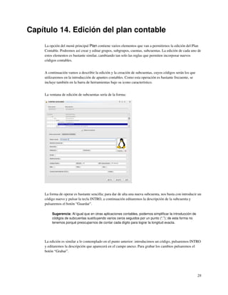 Capítulo 14. Edición del plan contable
    La opción del menú principal Plan contiene varios elementos que van a permitirnos la edición del Plan
    Contable. Podremos así crear y editar grupos, subgrupos, cuentas, subcuentas. La edición de cada uno de
    estos elementos es bastante similar, cambiando tan solo las reglas que permiten incorporar nuevos
    códigos contables.


    A continuación vamos a describir la edición y la creación de subcuentas, cuyos códigos serán los que
    utilizaremos en la introducción de apuntes contables. Como esta operación es bastante frecuente, se
    incluye también en la barra de herramientas bajo su icono característico.


    La ventana de edición de subcuentas sería de la forma:




    La forma de operar es bastante sencilla; para dar de alta una nueva subcuenta, nos basta con introducir un
    código nuevo y pulsar la tecla INTRO, a continuación editaremos la descripción de la subcuenta y
    pulsaremos el botón “Guardar”.

         Sugerencia: Al igual que en otras aplicaciones contables, podemos simpliﬁcar la introducción de
         códigos de subcuentas sustituyendo varios ceros seguidos por un punto (“.”); de esta forma no
         tenemos porqué preocuparnos de contar cada dígito para lograr la longitud exacta.




    La edición es similar a lo contemplado en el punto anterior: introducimos un código, pulsaremos INTRO
    y editaremos la descripción que aparecerá en el campo anexo. Para grabar los cambios pulsaremos el
    botón “Grabar”.




                                                                                                           28
 