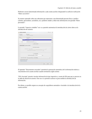 Capítulo 14. Edición del plan contable

Podremos asociar determinada información a cada cuenta auxiliar chequeando la casilla de veriﬁcación
“Datos accesorios”.


Si estamos operando sobre una subcuenta que represente a una determinada persona física o jurídica
(clientes, proveedores, acreedores, etc.) podemos añadir y editar más información en la pestaña “Datos
personales”.


La pestaña “Aspectos contables” nos va a permitir automatizar la introducción de ciertos datos en la
introducción de asientos:




El apartado “Vencimientos asociados” permitirá la generación automática de la información relativa a
vencimientos de la cuenta auxiliar cuando terminemos algún asiento.


“IVA Asociado” permite vincular información de tipo impositivo y cuenta de IVA para que se procese en
la tabla de edición de asientos. Esto nos va a permitir acelerar en gran medida la introducción de
información.


Por último, es posible asignar un concepto de cargo/abono automático vinculado a la introducción de la
cuenta auxiliar.




                                                                                                       29
 