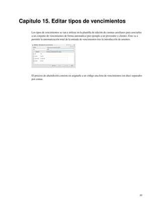 Capítulo 15. Editar tipos de vencimientos
    Los tipos de vencimientos se van a utilizar en la plantilla de edición de cuentas auxiliares para asociarlas
    a un conjunto de vencimientos de forma automática (por ejemplo a un proveedor o cliente). Esto va a
    permitir la automatización total de la entrada de vencimientos tras la introducción de asientos.




    El proceso de alta/edición consiste en asignarle a un código una lista de vencimientos (en días) separados
    por comas.




                                                                                                             30
 