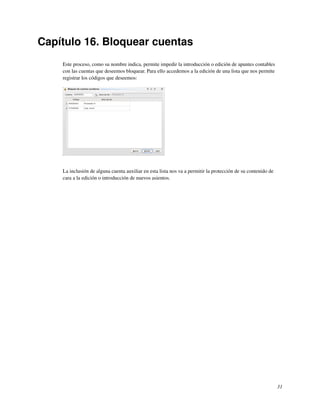 Capítulo 16. Bloquear cuentas
    Este proceso, como su nombre indica, permite impedir la introducción o edición de apuntes contables
    con las cuentas que deseemos bloquear. Para ello accedemos a la edición de una lista que nos permite
    registrar los códigos que deseemos:




    La inclusión de alguna cuenta auxiliar en esta lista nos va a permitir la protección de su contenido de
    cara a la edición o introducción de nuevos asientos.




                                                                                                              31
 
