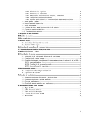 21.4.1. Apuntes de IVA soportado..........................................................................................39
              21.4.2. Apuntes de IVA repercutido .......................................................................................39
              21.4.3. Adquisiciones intracomunitarias de bienes y autofacturas.........................................40
              21.4.4. Entregas intracomunitarias de bienes .........................................................................41
              21.4.5. Registrar operaciones de IVA exento/no sujetas en los libros de facturas..................42
        21.5. Pasar apuntes a espera.............................................................................................................42
        21.6. Editar códigos de imputación..................................................................................................43
        21.7. Pegar información ...................................................................................................................43
        21.8. Consulta de mayor desde la tabla de edición de asientos .......................................................43
        21.9. Copiar documento en cada línea .............................................................................................44
        21.10. Elección de tipos de diario ....................................................................................................44
22. Registros de IVA autónomos .............................................................................................................45
23. Edición de asientos.............................................................................................................................47
24. Borrar asientos...................................................................................................................................48
25. El libro mayor ....................................................................................................................................49
        25.1. Consultar el libro mayor de una cuenta ..................................................................................49
        25.2. Imprimir el libro mayor...........................................................................................................50
26. Consultas de acumulados de cuenta por mes ..................................................................................51
27. Volumen de operaciones con terceras personas ..............................................................................53
28. El balance de sumas y saldos ............................................................................................................54
29. Conciliación de cuentas .....................................................................................................................56
        29.1. Alta y edición de conceptos de diferencias de conciliación....................................................56
        29.2. Conciliación de cuentas manual..............................................................................................56
        29.3. Conciliación bancaria sobre información importada conforme al cuaderno 43 de la AEB....58
              29.3.1. Importar Cuaderno 43.................................................................................................59
              29.3.2. Conciliación de la cuenta importada ..........................................................................59
              29.3.3. Borrar información importada....................................................................................60
30. La contabilidad analítica...................................................................................................................61
        30.1. Composición de los códigos de imputación............................................................................61
        30.2. Operaciones de consulta..........................................................................................................61
31. Gestión de vencimientos ....................................................................................................................62
        31.1. Asignar vencimientos directamente a partir del diario ...........................................................62
        31.2. Asignar vencimientos a partidas pendientes ...........................................................................63
        31.3. Procesar vencimientos.............................................................................................................64
        31.4. Gestión de apuntes anulados para vencimientos.....................................................................65
32. El Impuesto sobre el Valor Añadido ................................................................................................67
        32.1. Tipos de IVA ...........................................................................................................................67
        32.2. Libro de Facturas Emitidas .....................................................................................................67
        32.3. Libro de Facturas Recibidas....................................................................................................68
        32.4. Consulta de liquidación de IVA ..............................................................................................68
        32.5. Modelo 340 .............................................................................................................................69




                                                                                                                                                      iv
 