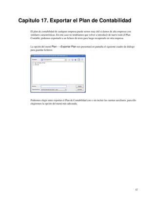 Capítulo 17. Exportar el Plan de Contabilidad
    El plan de contabilidad de cualquier empresa puede sernos muy útil si damos de alta empresas con
    similares características. En este caso no tendríamos que volver a introducir de nuevo todo el Plan
    Contable; podemos exportarlo a un ﬁchero de texto para luego recuperarlo en otra empresa.


    La opción del menú Plan−→Exportar Plan nos presentará en pantalla el siguiente cuadro de diálogo
    para guardar ﬁcheros:




    Podremos elegir entre exportar el Plan de Contabilidad con o sin incluir las cuentas auxiliares, para ello
    elegiremos la opción del menú más adecuada.




                                                                                                             32
 