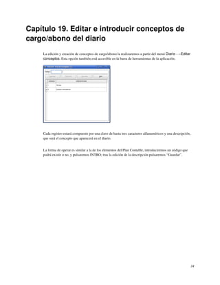 Capítulo 19. Editar e introducir conceptos de
cargo/abono del diario
    La edición y creación de conceptos de cargo/abono la realizaremos a partir del menú Diario−→Editar
    conceptos. Esta opción también está accesible en la barra de herramientas de la aplicación.




    Cada registro estará compuesto por una clave de hasta tres caracteres alfanuméricos y una descripción,
    que será el concepto que aparecerá en el diario.


    La forma de operar es similar a la de los elementos del Plan Contable, introduciremos un código que
    podrá existir o no, y pulsaremos INTRO; tras la edición de la descripción pulsaremos “Guardar”.




                                                                                                          34
 