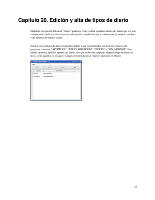Capítulo 20. Edición y alta de tipos de diario
     Mediante esta opción del menú “Diario” podemos crear y editar apartados dentro del diario que nos van
     a servir para clasiﬁcar y discriminar la información contable de cara a la obtención de estados contables
     o del balance de sumas y saldos.


     Existen unos códigos de diario reservados debido a que son utilizados por diversos procesos del
     programa, estos son “APERTURA”, “REGULARIZACIÓN”, “CIERRE” y “SIN_ASIGNAR”. Este
     último identiﬁca aquellos apuntes del diario a los que no ha sido asignado ningún código de diario; es
     decir, serán aquellos en los que el campo correspondiente al “diario” aparecerá en blanco.




                                                                                                              35
 