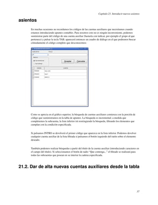 Capítulo 21. Introducir nuevos asientos

asientos
     En muchas ocasiones no recordamos los códigos de las cuentas auxiliares que necesitamos cuando
     estamos introduciendo apuntes contables. Para nosotros esto no es ningún inconveniente, podemos
     suministrar parte del código de una cuenta auxiliar (bastaría con indicar, por ejemplo el grupo al que
     pertenece) y pulsar la tecla TAB; aparecerá entonces un cuadro de diálogo en el que podremos buscar
     cómodamente el código completo que desconocemos:




     Como se aprecia en el gráﬁco superior, la búsqueda de cuentas auxiliares comienza con la porción de
     código que suministramos en la tabla de apuntes. La búsqueda es incremental; a medida que
     completemos la subcuenta, la lista inferior irá restringiendo la búsqueda, ﬁltrando los elementos que
     cumplan con la condición especiﬁcada.


     Si pulsamos INTRO se devolverá el primer código que aparezca en la lista inferior. Podemos devolver
     cualquier cuenta auxiliar de la lista ﬁltrada si pulsamos el botón izquierdo del ratón sobre el elemento
     deseado.


     También podemos realizar búsquedas a partir del título de la cuenta auxiliar (introduciendo caracteres en
     el campo del título). Si seleccionamos el botón de radio “Que contenga...” el ﬁltrado se realizará para
     todas las subcuentas que posean en su interior la cadena especiﬁcada.



21.2. Dar de alta nuevas cuentas auxiliares desde la tabla




                                                                                                                37
 
