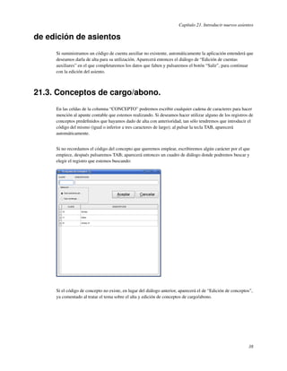 Capítulo 21. Introducir nuevos asientos

de edición de asientos
     Si suministramos un código de cuenta auxiliar no existente, automáticamente la aplicación entenderá que
     deseamos darla de alta para su utilización. Aparecerá entonces el diálogo de “Edición de cuentas
     auxiliares” en el que completaremos los datos que falten y pulsaremos el botón “Salir”, para continuar
     con la edición del asiento.



21.3. Conceptos de cargo/abono.
     En las celdas de la columna “CONCEPTO” podremos escribir cualquier cadena de caracteres para hacer
     mención al apunte contable que estemos realizando. Si deseamos hacer utilizar alguno de los registros de
     conceptos predeﬁnidos que hayamos dado de alta con anterioridad, tan sólo tendremos que introducir el
     código del mismo (igual o inferior a tres caracteres de largo); al pulsar la tecla TAB, aparecerá
     automáticamente.


     Si no recordamos el código del concepto que queremos emplear, escribiremos algún carácter por el que
     empiece, después pulsaremos TAB; aparecerá entonces un cuadro de diálogo donde podremos buscar y
     elegir el registro que estemos buscando:




     Si el código de concepto no existe, en lugar del diálogo anterior, aparecerá el de “Edición de conceptos”,
     ya comentado al tratar el tema sobre el alta y edición de conceptos de cargo/abono.




                                                                                                            38
 