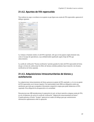 Capítulo 21. Introducir nuevos asientos

21.4.2. Apuntes de IVA repercutido

Tras realizar un cargo o un abono en un apunte en que ﬁgura una cuenta de IVA repercutido, aparecerá el
diálogo siguiente:




La ventana es bastante similar a la del IVA soportado, sólo que en ésta aparece algún elemento más,
como el recargo de equivalencia, cuya utilidad tendrá signiﬁcado según el tipo de IVA que
seleccionemos.


La casilla de veriﬁcación “Factura rectiﬁcativa” permite guardar los datos del IVA repercutido de forma
tal que a la hora de confeccionar los libros de facturas emitidas podamos hacer mención a las facturas
rectiﬁcativas de forma separada.



21.4.3. Adquisiciones intracomunitarias de bienes y
autofacturas

Las adquisiciones intracomunitarias de bienes generan un apunte de IVA soportado, y a la vez un apunte
de IVA repercutido con el mismo importe. Con anterioridad al año 2004 era obligatorio emitir una
autofactura que tenía que acompañar al documento original de compra para poder deducirnos el IVA
soportado. Esta obligación ha desaparecido en la actualidad.


Para procesar una AIB introduciremos la operación tal cual, sin hacer mención a ninguna cuenta de IVA;
no nos olvidaremos de activar la casilla de veriﬁcación “Adquisición intracomunitaria de bienes”.
Cuando pulsemos el botón “Aceptar” aparecerá un cuadro de diálogo para que suministremos
información suplementaria sobre la operación:




                                                                                                      40
 