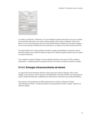 Capítulo 21. Introducir nuevos asientos




La casilla de veriﬁcación "Autofactura" sirve para identiﬁcar aquellas operaciones en las que se produce
la inversión del sujeto pasivo; esto suele ocurrir en aquellos casos en que se adquieren servicios (no
bienes, en cuyo caso la operación sería una A.I.B) de profesionales residentes en otros países europeos.
En estos casos procede la elaboración de una autofactura y su registro en los libros de facturas del IVA.


En la parte inferior de la ventana podemos encontrar el campo correspondiente a la prorrata, que nos
permitirá cumplir con los requisitos legales de registro de la AIB para aquellas empresas que está sujetas
a la regla de la prorrata.


Tras completar el cuadro de diálogo, el asiento quedará registrado con los pases de IVA soportado y
repercutido, y se habrán generado los apuntes necesarios en los libros de facturas emitidas y recibidas.



21.4.4. Entregas intracomunitarias de bienes

Las operaciones intracomunitarias de bienes están exentas pero sujetas al impuesto sobre el valor
añadido; es por ello que se han de registrar convenientemente en los libros del IVA; esta información de
registro también hará falta para cumplimentar las declaraciones informativas para la Hacienda Pública.


Para registrar convenientemente una EIB, chequearemos la casilla de veriﬁcación “Entrega
intracomunitaria de bienes”. Cuando terminemos el asiento pulsando el botón “Aceptar”, aparecerá el
cuadro de diálogo:




                                                                                                           41
 