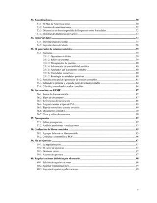 33. Amortizaciones...................................................................................................................................70
        33.1. El Plan de Amortizaciones ......................................................................................................70
        33.2. Asientos de amortizaciones.....................................................................................................72
        33.3. Diferencias en base imponible del Impuesto sobre Sociedades..............................................72
        33.4. Historial de diferencias por activo ..........................................................................................73
34. Importar datos ...................................................................................................................................74
        34.1. Importar plan de cuentas .........................................................................................................74
        34.2. Importar datos del diario .........................................................................................................76
35. El generador de estados contables....................................................................................................79
        35.1. Fórmulas..................................................................................................................................79
              35.1.1. Operadores válidos .....................................................................................................79
              35.1.2. Saldos de cuentas........................................................................................................79
              35.1.3. Presupuestos de cuentas .............................................................................................80
              35.1.4. Información de contabilidad analítica ........................................................................80
              35.1.5. Apartados del documento contable ............................................................................80
              35.1.6. Cantidades numéricas.................................................................................................80
              35.1.7. Restringir a cantidades positivas ................................................................................80
        35.2. Pantalla principal del generador de estados contables ............................................................81
        35.3. Editando la primera y segunda parte del estado contable .......................................................82
        35.4. Cálculo y consulta de estados contables .................................................................................84
36. Facturación con KEME.....................................................................................................................87
        36.1. Series de documentación.........................................................................................................87
        36.2. Tipos de documento ................................................................................................................87
        36.3. Referencias de facturación ......................................................................................................88
        36.4. Asignar cuentas a tipos de IVA ...............................................................................................89
        36.5. Tipo de retención y cuenta asociada .......................................................................................89
        36.6. Documentos emitidos..............................................................................................................90
        36.7. Crear y editar documentos ......................................................................................................90
37. Presupuestos .......................................................................................................................................92
        37.1. Editar presupuesto...................................................................................................................92
        37.2. Análisis previsiones - realizaciones ........................................................................................93
38. Confección de libros contables .........................................................................................................95
        38.1. Agrupar ﬁcheros en libro contable..........................................................................................95
        38.2. Consulta y conversión a PDF ..................................................................................................96
39. Fin de ejercicio ...................................................................................................................................97
        39.1. La regularización.....................................................................................................................97
        39.2. El cierre de ejercicio ...............................................................................................................97
        39.3. Deshacer cierre........................................................................................................................97
        39.4. Asiento de apertura .................................................................................................................97
40. Regularizaciones deﬁnidas por el usuario .......................................................................................98
        40.1. Edición de regularizaciones ....................................................................................................98
        40.2. Ejecutar regularizaciones ........................................................................................................99
        40.3. Importar/exportar regularizaciones .........................................................................................99




                                                                                                                                                        v
 