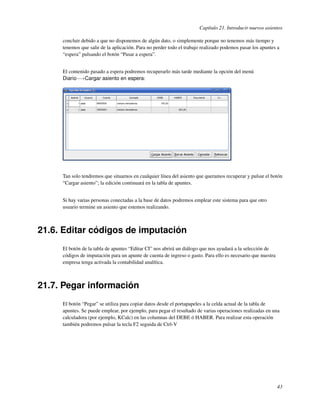 Capítulo 21. Introducir nuevos asientos

     concluir debido a que no disponemos de algún dato, o simplemente porque no tenemos más tiempo y
     tenemos que salir de la aplicación. Para no perder todo el trabajo realizado podemos pasar los apuntes a
     “espera” pulsando el botón “Pasar a espera”.


     El contenido pasado a espera podremos recuperarlo más tarde mediante la opción del menú
     Diario−→Cargar asiento en espera:




     Tan solo tendremos que situarnos en cualquier línea del asiento que queramos recuperar y pulsar el botón
     “Cargar asiento”; la edición continuará en la tabla de apuntes.


     Si hay varias personas conectadas a la base de datos podremos emplear este sistema para que otro
     usuario termine un asiento que estemos realizando.



21.6. Editar códigos de imputación
     El botón de la tabla de apuntes “Editar CI” nos abrirá un diálogo que nos ayudará a la selección de
     códigos de imputación para un apunte de cuenta de ingreso o gasto. Para ello es necesario que nuestra
     empresa tenga activada la contabilidad analítica.



21.7. Pegar información
     El botón “Pegar” se utiliza para copiar datos desde el portapapeles a la celda actual de la tabla de
     apuntes. Se puede emplear, por ejemplo, para pegar el resultado de varias operaciones realizadas en una
     calculadora (por ejemplo, KCalc) en las columnas del DEBE ó HABER. Para realizar esta operación
     también podremos pulsar la tecla F2 seguida de Ctrl-V




                                                                                                             43
 