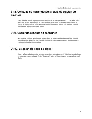 Capítulo 21. Introducir nuevos asientos

21.8. Consulta de mayor desde la tabla de edición de
asientos
      En el cuadro de diálogo se puede distinguir un botón con un icono en forma de “T”. Este botón nos va a
      servir para acceder al libro mayor de la subcuenta que se encuentre en la línea actual de la tabla de
      edición de asientos; de esta forma podremos consultar información relativa a los pases que estemos
      introduciendo antes de conﬁrmar el asiento.



21.9. Copiar documento en cada línea
      Muchas veces el código de documento introducido en un apunte contable es aplicable para todas las
      líneas del asiento. Para evitar que el usuario tenga que teclearlo en todos los pases se podrá activar la
      casilla de veriﬁcación correspondiente.



21.10. Elección de tipos de diario
      Junto a la fecha del asiento existe un combo box desde el que podemos elegir el diario al que irá referido
      el asiento que estamos editando. El tipo “Sin asignar” dejará en blanco el campo correspondiente en el
      diario.




                                                                                                                  44
 
