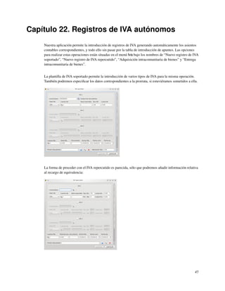 Capítulo 22. Registros de IVA autónomos
    Nuestra aplicación permite la introducción de registros de IVA generando automáticamente los asientos
    contables correspondientes, y todo ello sin pasar por la tabla de introducción de apuntes. Las opciones
    para realizar estas operaciones están situadas en el menú Iva bajo los nombres de “Nuevo registro de IVA
    soportado”, “Nuevo registro de IVA repercutido”, “Adquisición intracomunitaria de bienes” y “Entrega
    intracomunitaria de bienes”.


    La plantilla de IVA soportado permite la introducción de varios tipos de IVA para la misma operación.
    También podremos especiﬁcar los datos correspondientes a la prorrata, si estuviéramos sometidos a ella.




    La forma de proceder con el IVA repercutido es parecida, sólo que podremos añadir información relativa
    al recargo de equivalencia:




                                                                                                         45
 