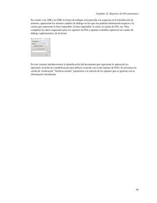 Capítulo 22. Registros de IVA autónomos

En cuanto a las AIB y las EIB, la forma de trabajar será parecida a la expuesta en la introducción de
asientos; aparecerán los mismos cuadros de diálogo en los que nos pedirán información respecto a la
cuenta que represente la base imponible, la base imponible, la cuota, la cuenta de IVA, etc. Para
completar los datos requeridos para los registros de IVA y apuntes contables aparecerá un cuadro de
diálogo suplementario, de la forma:




En esta ventana introduciremos la identiﬁcación del documento que represente la operación (es
opcional), la fecha de contabilización (por defecto coincide con la del registro de IVA). Si activamos la
casilla de veriﬁcación “Veriﬁcar asiento” pasaremos a la edición de los apuntes que se generan con la
información introducida.




                                                                                                        46
 