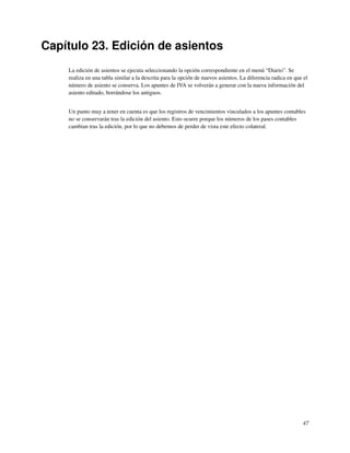 Capítulo 23. Edición de asientos
    La edición de asientos se ejecuta seleccionando la opción correspondiente en el menú “Diario”. Se
    realiza en una tabla similar a la descrita para la opción de nuevos asientos. La diferencia radica en que el
    número de asiento se conserva. Los apuntes de IVA se volverán a generar con la nueva información del
    asiento editado, borrándose los antiguos.


    Un punto muy a tener en cuenta es que los registros de vencimientos vinculados a los apuntes contables
    no se conservarán tras la edición del asiento. Esto ocurre porque los números de los pases contables
    cambian tras la edición, por lo que no debemos de perder de vista este efecto colateral.




                                                                                                             47
 