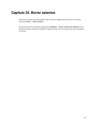 Capítulo 24. Borrar asientos
    Para borrar un asiento, tan sólo tendremos que seleccionar cualquier pase del mismo en el diario y
    seleccionar Diario−→Borrar asiento.


    Para borrar intervalos de asientos, ejecutaremos Utilidades−→Borrar intervalo de asientos. Con el
    borrado de asientos eliminamos también los registros de IVA y de vencimientos que estén vinculados a
    los mismos




                                                                                                         48
 