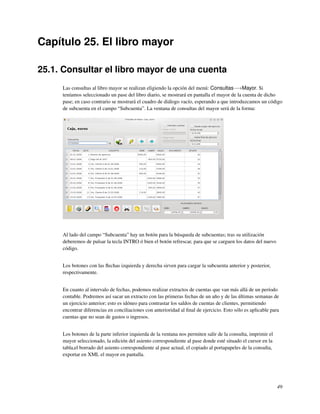 Capítulo 25. El libro mayor

25.1. Consultar el libro mayor de una cuenta
     Las consultas al libro mayor se realizan eligiendo la opción del menú: Consultas−→Mayor. Si
     teníamos seleccionado un pase del libro diario, se mostrará en pantalla el mayor de la cuenta de dicho
     pase; en caso contrario se mostrará el cuadro de diálogo vacío, esperando a que introduzcamos un código
     de subcuenta en el campo “Subcuenta”. La ventana de consultas del mayor será de la forma:




     Al lado del campo “Subcuenta” hay un botón para la búsqueda de subcuentas; tras su utilización
     deberemos de pulsar la tecla INTRO ó bien el botón refrescar, para que se carguen los datos del nuevo
     código.


     Los botones con las ﬂechas izquierda y derecha sirven para cargar la subcuenta anterior y posterior,
     respectivamente.


     En cuanto al intervalo de fechas, podemos realizar extractos de cuentas que van más allá de un período
     contable. Podremos así sacar un extracto con las primeras fechas de un año y de las últimas semanas de
     un ejercicio anterior; esto es idóneo para contrastar los saldos de cuentas de clientes, permitiendo
     encontrar diferencias en conciliaciones con anterioridad al ﬁnal de ejercicio. Esto sólo es aplicable para
     cuentas que no sean de gastos o ingresos.


     Los botones de la parte inferior izquierda de la ventana nos permiten salir de la consulta, imprimir el
     mayor seleccionado, la edición del asiento correspondiente al pase donde esté situado el cursor en la
     tabla,el borrado del asiento correspondiente al pase actual, el copiado al portapapeles de la consulta,
     exportar en XML el mayor en pantalla.




                                                                                                               49
 