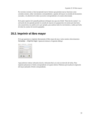 Capítulo 25. El libro mayor

      En versiones recientes se han incorporado nuevos botones que permiten nuevas funciones como
      consultar asientos, editar vencimientos correspondientes a apuntes del mayor, la consulta de documentos
      asociados, o la edición de los datos accesorios correspondientes a la cuenta seleccionada.


      En la parte superior de la pantalla podremos distinguir una caja con el título “Intervalo de cuentas”. La
      activación de este apartado permite la consulta de mayores de agrupaciones de cuentas por intervalos;
      esta característica nos podría servir, por ejemplo, para analizar todos los movimientos y saldos por fecha
      de todas las cuentas de tesorería agrupadas.



25.2. Imprimir el libro mayor
      Si lo que queremos es imprimir directamente el libro mayor de una o varias cuentas seleccionaremos
      Consultas−→Imprime mayor. Aparecerá entonces el siguiente diálogo:




      Aquí podremos indicar subcuenta inicial y subcuenta ﬁnal, así como un intervalo de fechas. Para
      imprimir pulsaremos el botón correspondiente en la parte inferior. Podremos previsualizar la impresión
      del mayor pulsando el botón correspondiente.




                                                                                                              50
 