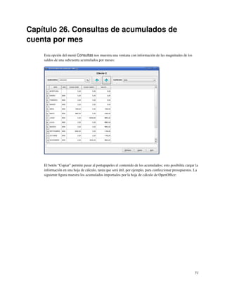 Capítulo 26. Consultas de acumulados de
cuenta por mes
    Esta opción del menú Consultas nos muestra una ventana con información de las magnitudes de los
    saldos de una subcuenta acumulados por meses:




    El botón “Copiar” permite pasar al portapapeles el contenido de los acumulados; esto posibilita cargar la
    información en una hoja de cálculo, tarea que será útil, por ejemplo, para confeccionar presupuestos. La
    siguiente ﬁgura muestra los acumulados importados por la hoja de cálculo de OpenOfﬁce:




                                                                                                          51
 