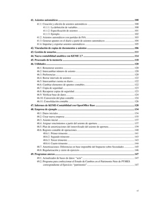 41. Asientos automáticos .......................................................................................................................100
        41.1. Creación y edición de asientos automáticos .........................................................................100
              41.1.1. La deﬁnición de variables.........................................................................................100
              41.1.2. Especiﬁcación de asientos ........................................................................................101
              41.1.3. Ejemplo.....................................................................................................................102
        41.2. Asientos automáticos con partidas de IVA............................................................................103
        41.3. Generar apuntes en el diario a partir de asientos automáticos ..............................................104
        41.4. Importar y exportar asientos automáticos .............................................................................105
42. Vinculación de copias de documentos a asientos ..........................................................................106
43. Gestión de usuarios..........................................................................................................................111
44. Nueva contabilidad analítica con KEME 2.7 ................................................................................114
45. Procesado de la memoria ................................................................................................................118
46. Utilidades ..........................................................................................................................................120
        46.1. Renumerar asientos ...............................................................................................................120
        46.2. Intercambiar número de asiento ............................................................................................120
        46.3. Preferencias ...........................................................................................................................120
        46.4. Borrar intervalo de asientos ..................................................................................................122
        46.5. Intercambiar cuenta en diario................................................................................................122
        46.6. Cambiar elementos de apuntes contables..............................................................................122
        46.7. Copia de seguridad................................................................................................................123
        46.8. Recuperar copias de seguridad..............................................................................................123
        46.9. Veriﬁcar base de datos...........................................................................................................124
        46.10. Conversión del plan contable ..............................................................................................124
        46.11. Consolidación contable .......................................................................................................126
47. Informes de KEME-Contabilidad con OpenOfﬁce Base .............................................................128
48. Empresa de ejemplo ........................................................................................................................134
        48.1. Datos iniciales .......................................................................................................................134
        48.2. Crear nueva empresa .............................................................................................................135
        48.3. Asiento inicial .......................................................................................................................137
        48.4. Asignar vencimientos a partir del asiento de apertura ..........................................................137
        48.5. Plan de amortizaciones del inmovilizado del asiento de apertura.........................................139
        48.6. Registro contable de operaciones..........................................................................................140
              48.6.1. Primer trimestre ........................................................................................................141
              48.6.2. Segundo trimestre .....................................................................................................143
              48.6.3. Tercer trimestre.........................................................................................................143
              48.6.4. Cuarto trimestre ........................................................................................................144
        48.7. Amortizaciones: Diferencias en base imponible del Impuesto sobre Sociedades ................145
        48.8. Regularización y cierre de ejercicio......................................................................................146
49. Programas anexos ............................................................................................................................147
        49.1. Actualizador de bases de datos: “actu” .................................................................................147
        49.2. Programa para confeccionar el Estado de Cambios en el Patrimonio Neto de PYMES
              correspondiente al Ejercicio: “patrimonio” ..........................................................................147




                                                                                                                                                         vi
 