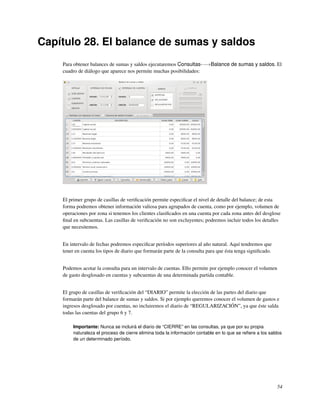 Capítulo 28. El balance de sumas y saldos
    Para obtener balances de sumas y saldos ejecutaremos Consultas-−→Balance de sumas y saldos. El
    cuadro de diálogo que aparece nos permite muchas posibilidades:




    El primer grupo de casillas de veriﬁcación permite especiﬁcar el nivel de detalle del balance; de esta
    forma podremos obtener información valiosa para agrupados de cuenta, como por ejemplo, volumen de
    operaciones por zona si tenemos los clientes clasiﬁcados en una cuenta por cada zona antes del desglose
    ﬁnal en subcuentas. Las casillas de veriﬁcación no son excluyentes; podremos incluir todos los detalles
    que necesitemos.


    En intervalo de fechas podremos especiﬁcar períodos superiores al año natural. Aquí tendremos que
    tener en cuenta los tipos de diario que formarán parte de la consulta para que ésta tenga signiﬁcado.


    Podemos acotar la consulta para un intervalo de cuentas. Ello permite por ejemplo conocer el volumen
    de gasto desglosado en cuentas y subcuentas de una determinada partida contable.


    El grupo de casillas de veriﬁcación del “DIARIO” permite la elección de las partes del diario que
    formarán parte del balance de sumas y saldos. Si por ejemplo queremos conocer el volumen de gastos e
    ingresos desglosado por cuentas, no incluiremos el diario de “REGULARIZACIÓN”, ya que éste salda
    todas las cuentas del grupo 6 y 7.

         Importante: Nunca se incluirá el diario de “CIERRE” en las consultas, ya que por su propia
         naturaleza el proceso de cierre elimina toda la información contable en lo que se reﬁere a los saldos
         de un determinado período.




                                                                                                            54
 