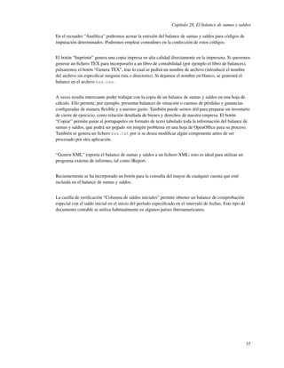 Capítulo 28. El balance de sumas y saldos

En el recuadro “Analítica” podremos acotar la emisión del balance de sumas y saldos para códigos de
imputación determinados. Podremos emplear comodines en la confección de estos códigos.


El botón “Imprimir” genera una copia impresa en alta calidad directamente en la impresora. Si queremos
generar un ﬁchero TEX para incorporarlo a un libro de contabilidad (por ejemplo el libro de balances),
pulsaremos el botón “Genera TEX”, tras lo cual se pedirá un nombre de archivo (introducir el nombre
del archivo sin especiﬁcar ninguna ruta o directorio). Si dejamos el nombre en blanco, se generará el
balance en el archivo bss.tex.


A veces resulta interesante poder trabajar con la copia de un balance de sumas y saldos en una hoja de
cálculo. Ello permite, por ejemplo, presentar balances de situación o cuentas de pérdidas y ganancias
conﬁguradas de manera ﬂexible y a nuestro gusto. También puede sernos útil para preparar un inventario
de cierre de ejercicio, como relación detallada de bienes y derechos de nuestra empresa. El botón
“Copiar” permite pasar al portapapeles en formato de texto tabulado toda la información del balance de
sumas y saldos, que podrá ser pegado sin ningún problema en una hoja de OpenOfﬁce para su proceso.
También se genera un ﬁchero bss.txt por si se desea modiﬁcar algún componente antes de ser
procesado por otra aplicación.


“Genera XML” exporta el balance de sumas y saldos a un ﬁchero XML; esto es ideal para utilizar un
programa externo de informes, tal como iReport.


Recientemente se ha incorporado un botón para la consulta del mayor de cualquier cuenta que esté
incluida en el balance de sumas y saldos.


La casilla de veriﬁcación “Columna de saldos iniciales” permite obtener un balance de comprobación
especial con el saldo inicial en el inicio del período especiﬁcado en el intervalo de fechas. Este tipo de
documento contable se utiliza habitualmente en algunos países iberoamericanos.




                                                                                                             55
 