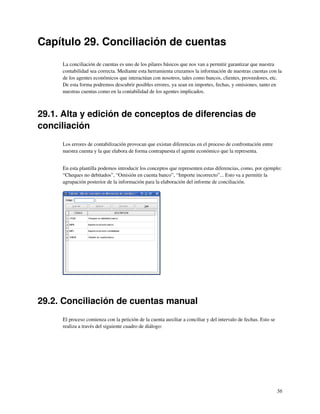 Capítulo 29. Conciliación de cuentas
     La conciliación de cuentas es uno de los pilares básicos que nos van a permitir garantizar que nuestra
     contabilidad sea correcta. Mediante esta herramienta cruzamos la información de nuestras cuentas con la
     de los agentes económicos que interactúan con nosotros, tales como bancos, clientes, proveedores, etc.
     De esta forma podremos descubrir posibles errores, ya sean en importes, fechas, y omisiones, tanto en
     nuestras cuentas como en la contabilidad de los agentes implicados.



29.1. Alta y edición de conceptos de diferencias de
conciliación
     Los errores de contabilización provocan que existan diferencias en el proceso de confrontación entre
     nuestra cuenta y la que elabora de forma contrapuesta el agente económico que la representa.


     En esta plantilla podemos introducir los conceptos que representen estas diferencias, como, por ejemplo:
     “Cheques no debitados”, “Omisión en cuenta banco”, “Importe incorrecto”... Esto va a permitir la
     agrupación posterior de la información para la elaboración del informe de conciliación.




29.2. Conciliación de cuentas manual
     El proceso comienza con la petición de la cuenta auxiliar a conciliar y del intervalo de fechas. Esto se
     realiza a través del siguiente cuadro de diálogo:




                                                                                                                56
 