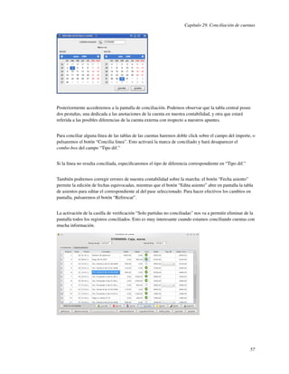 Capítulo 29. Conciliación de cuentas




Posteriormente accederemos a la pantalla de conciliación. Podemos observar que la tabla central posee
dos pestañas, una dedicada a las anotaciones de la cuenta en nuestra contabilidad, y otra que estará
referida a las posibles diferencias de la cuenta externa con respecto a nuestros apuntes.


Para conciliar alguna línea de las tablas de las cuentas haremos doble click sobre el campo del importe, o
pulsaremos el botón “Concilia linea”. Esto activará la marca de conciliado y hará desaparecer el
combo-box del campo “Tipo dif.”


Si la línea no resulta conciliada, especiﬁcaremos el tipo de diferencia correspondiente en “Tipo dif.”


También podremos corregir errores de nuestra contabilidad sobre la marcha: el botón “Fecha asiento”
permite la edición de fechas equivocadas, mientras que el botón “Edita asiento” abre en pantalla la tabla
de asientos para editar el correspondiente al del pase seleccionado. Para hacer efectivos los cambios en
pantalla, pulsaremos el botón “Refrescar”.


La activación de la casilla de veriﬁcación “Solo partidas no conciliadas” nos va a permitir eliminar de la
pantalla todos los registros conciliados. Esto es muy interesante cuando estamos conciliando cuentas con
mucha información.




                                                                                                         57
 