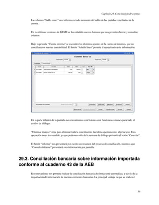 Capítulo 29. Conciliación de cuentas

     La columna “Saldo conc.” nos informa en todo momento del saldo de las partidas conciliadas de la
     cuenta.


     En las últimas versiones de KEME se han añadido nuevos botones que nos permiten borrar y consultar
     asientos.


     Bajo la pestaña “Cuenta externa” se esconden los distintos apuntes de la cuenta de terceros, que no
     concilian con nuestra contabilidad. El botón “Añadir linea” permite ir recopilando esta información.




     En la parte inferior de la pantalla nos encontramos con botones con funciones comunes para todo el
     cuadro de diálogo:


     “Eliminar marcas” sirve para eliminar toda la conciliación; las tablas quedan como al principio. Esta
     operación no es irreversible, ya que podemos salir de la ventana de diálogo pulsando el botón “Cancelar”.


     El botón “informe” nos presentará por escrito un resumen del proceso de conciliación, mientras que
     “Consulta informe” presentará esta información por pantalla.



29.3. Conciliación bancaria sobre información importada
conforme al cuaderno 43 de la AEB
     Este mecanismo nos permite realizar la conciliación bancaria de forma semi-automática, a través de la
     importación de información de cuentas corrientes bancarias. La principal ventaja es que se realiza el




                                                                                                             58
 