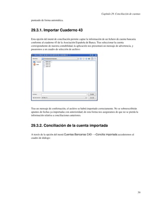 Capítulo 29. Conciliación de cuentas

punteado de forma automática.


29.3.1. Importar Cuaderno 43

Esta opción del menú de conciliación permite captar la información de un ﬁchero de cuenta bancaria
conforme al cuaderno 43 de la Asociación Española de Banca. Tras seleccionar la cuenta
correspondiente de nuestra contabilidad, la aplicación nos presentará un mensaje de advertencia, y
pasaremos a un cuadro de selección de archivo:




Tras un mensaje de conﬁrmación, el archivo se habrá importado correctamente. No se sobreescribirán
apuntes de fechas ya importadas con anterioridad; de esta forma nos aseguramos de que no se pierda la
información relativa a conciliaciones anteriores.



29.3.2. Conciliación de la cuenta importada

A través de la opción del menú Cuentas Bancarias C43−→Concilia importada accederemos al
cuadro de diálogo:




                                                                                                     59
 