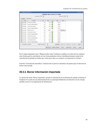 Capítulo 29. Conciliación de cuentas




En el campo etiquetado como “Margen fechas (días)” podremos establecer un intervalo de conﬁanza
entre fechas para la conciliación; de esta forma podremos obviar el problema bastante común de la
conciliación de partidas en fechas que varíen pocos días con respecto a la anotación en el banco.


El botón “Conciliación automática” realizará todo el proceso automático de punteo para el intervalo de
fechas seleccionado.



29.3.3. Borrar información importada

La opción del menú “Borrar importado” permite la eliminación de la información captada conforme al
Cuaderno 43 a partir de una determinada fecha. La principal utilidad de esta función es la de corregir
posibles errores en la importación de información.




                                                                                                         60
 