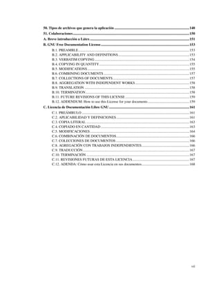 50. Tipos de archivos que genera la aplicación ...................................................................................148
51. Colaboraciones.................................................................................................................................150
A. Breve introducción a Látex ..............................................................................................................151
B. GNU Free Documentation License ..................................................................................................153
        B.1. PREAMBLE...........................................................................................................................153
        B.2. APPLICABILITY AND DEFINITIONS...............................................................................153
        B.3. VERBATIM COPYING .........................................................................................................154
        B.4. COPYING IN QUANTITY....................................................................................................155
        B.5. MODIFICATIONS .................................................................................................................155
        B.6. COMBINING DOCUMENTS ...............................................................................................157
        B.7. COLLECTIONS OF DOCUMENTS.....................................................................................157
        B.8. AGGREGATION WITH INDEPENDENT WORKS ............................................................158
        B.9. TRANSLATION ....................................................................................................................158
        B.10. TERMINATION...................................................................................................................158
        B.11. FUTURE REVISIONS OF THIS LICENSE .......................................................................159
        B.12. ADDENDUM: How to use this License for your documents ..............................................159
C. Licencia de Documentación Libre GNU .........................................................................................161
        C.1. PREÁMBULO .......................................................................................................................161
        C.2. APLICABILIDAD Y DEFINICIONES.................................................................................161
        C.3. COPIA LITERAL ..................................................................................................................163
        C.4. COPIADO EN CANTIDAD ..................................................................................................163
        C.5. MODIFICACIONES ..............................................................................................................164
        C.6. COMBINACIÓN DE DOCUMENTOS.................................................................................166
        C.7. COLECCIONES DE DOCUMENTOS .................................................................................166
        C.8. AGREGACIÓN CON TRABAJOS INDEPENDIENTES.....................................................166
        C.9. TRADUCCIÓN......................................................................................................................167
        C.10. TERMINACIÓN ..................................................................................................................167
        C.11. REVISIONES FUTURAS DE ESTA LICENCIA...............................................................167
        C.12. ADENDA: Cómo usar esta Licencia en sus documentos.....................................................168




                                                                                                                                                  vii
 