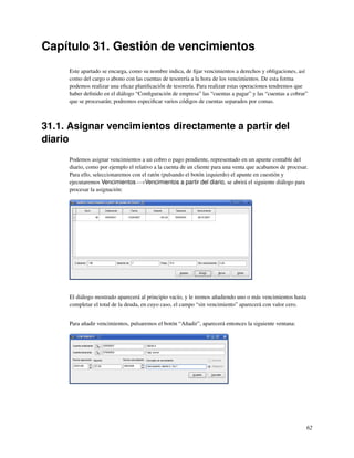 Capítulo 31. Gestión de vencimientos
     Este apartado se encarga, como su nombre indica, de ﬁjar vencimientos a derechos y obligaciones, así
     como del cargo o abono con las cuentas de tesorería a la hora de los vencimientos. De esta forma
     podemos realizar una eﬁcaz planiﬁcación de tesorería. Para realizar estas operaciones tendremos que
     haber deﬁnido en el diálogo “Conﬁguración de empresa” las “cuentas a pagar” y las “cuentas a cobrar”
     que se procesarán; podremos especiﬁcar varios códigos de cuentas separados por comas.



31.1. Asignar vencimientos directamente a partir del
diario
     Podemos asignar vencimientos a un cobro o pago pendiente, representado en un apunte contable del
     diario, como por ejemplo el relativo a la cuenta de un cliente para una venta que acabamos de procesar.
     Para ello, seleccionaremos con el ratón (pulsando el botón izquierdo) el apunte en cuestión y
     ejecutaremos Vencimientos−→Vencimientos a partir del diario, se abrirá el siguiente diálogo para
     procesar la asignación:




     El diálogo mostrado aparecerá al principio vacío, y le iremos añadiendo uno o más vencimientos hasta
     completar el total de la deuda, en cuyo caso, el campo “sin vencimiento” aparecerá con valor cero.


     Para añadir vencimientos, pulsaremos el botón “Añadir”, aparecerá entonces la siguiente ventana:




                                                                                                            62
 