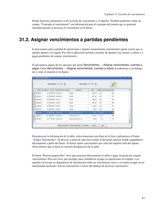 Capítulo 31. Gestión de vencimientos

     Donde ﬁjaremos parámetros como la fecha de vencimiento y el importe. También podremos editar un
     campo, “Concepto al vencimiento” con información para el concepto del asiento que se generará
     automáticamente al procesar el vencimiento en el futuro.



31.2. Asignar vencimientos a partidas pendientes
     Si procesamos gran cantidad de operaciones y ﬁjamos manualmente vencimientos puede ocurrir que se
     queden apuntes sin asignar. Por ello la aplicación permite consultas de apuntes con cuentas a cobrar y a
     pagar pendientes de asignar vencimientos.


     Si ejecutamos alguna de los opciones del menú Vencimientos−→Asignar vencimientos, cuentas a
     pagar ó bien Vencimientos−→Asignar vencimientos, cuentas a cobrar accederemos a un diálogo
     tal y como se muestra en la ﬁgura:




     Para procesar la información de la tabla, seleccionaremos una línea de la lista y pulsaremos el botón
     “Asigna Vencimiento”. El proceso a partir de aquí será similar al del punto anterior donde asignábamos
     directamente a partir del diario. Si hemos ﬁjado vencimientos por valor del importe total del apunte
     observaremos que la línea en cuestión desaparecerá de la tabla.


     El botón “Procesa pago/cobro” sirve para procesar directamente el cobro o pago sin pasar por asignar
     vencimientos. Esto nos sirve, por ejemplo, para contabilizar el pago en operaciones al contado, o en
     aquellas en las que no disponemos de información sobre un vencimiento cierto y se realiza el pago en un
     determinado momento. Esto lo realizaremos a través del diálogo de procesar vencimiento:




                                                                                                            63
 