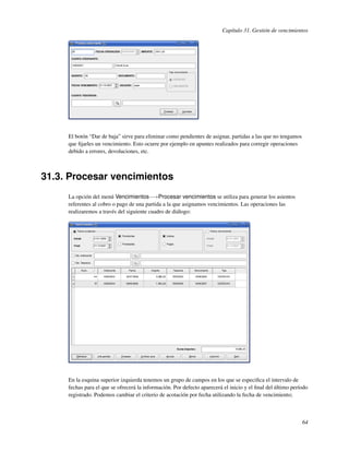 Capítulo 31. Gestión de vencimientos




     El botón “Dar de baja” sirve para eliminar como pendientes de asignar, partidas a las que no tengamos
     que ﬁjarles un vencimiento. Esto ocurre por ejemplo en apuntes realizados para corregir operaciones
     debido a errores, devoluciones, etc.



31.3. Procesar vencimientos
     La opción del menú Vencimientos−→Procesar vencimientos se utiliza para generar los asientos
     referentes al cobro o pago de una partida a la que asignamos vencimientos. Las operaciones las
     realizaremos a través del siguiente cuadro de diálogo:




     En la esquina superior izquierda tenemos un grupo de campos en los que se especiﬁca el intervalo de
     fechas para el que se ofrecerá la información. Por defecto aparecerá el inicio y el ﬁnal del último período
     registrado. Podemos cambiar el criterio de acotación por fecha utilizando la fecha de vencimiento;



                                                                                                             64
 