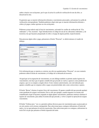Capítulo 31. Gestión de vencimientos

ambos criterios son excluyentes, por lo que al activar la casilla de veriﬁcación de uno de ellos, se
desactivará la otra.


Si queremos que se muestre información referente a vencimientos procesados, activaremos la casilla de
veriﬁcación correspondiente. También podremos elegir entre que se muestre información referente a
cobros y/o pagos; ambas opciones no son excluyentes.


Podremos acotar todavía más la lista de vencimientos, activando las casillas de veriﬁcación de “Cta.
ordenante” y “Cta. tesorería”. Aquí introduciremos el código de una de las subcuentas ordenantes, y de
tesorería a las que hayamos programado el cobro o el pago de alguna partida, respectivamente.


Para procesar algún cobro o pago, pulsaremos el botón “Procesar”, se abrirá entonces el cuadro de
diálogo:




Si la información que se muestra es correcta, tan sólo nos quedará pulsar “Procesar”, en caso contrario
podremos editar la fecha de vencimiento y el código de la subcuenta de tesorería.


Al igual que en la asignación de vencimientos, en este diálogo también se permite anular registros de
vencimientos; esto hace que el apunte contable del que procede no vuelva a aparecer como pendiente de
asignar y que no se compute a ningún efecto. Como veíamos anteriormente, esto está indicado para
apuntes contables que no originen cobro o pago con posterioridad, tales como correcciones o ajustes.


El botón “Borrar” elimina el registro físico del vencimiento. El apunte contable del que procede quedará
como pendiente de asignar vencimiento. Esto es útil, por ejemplo, cuando tengamos un asiento mal
contabilizado al que le hayamos asignado en algún apunte vencimientos; podremos entonces eliminar el
registro de vencimiento, para editar el asiento del que procede, y volver a repetir la operación de asignar
vencimiento.


El botón “Uniﬁcar proc.” nos va a permitir uniﬁcar diversos pases de vencimientos para su procesado en
un solo asiento con la misma contrapartida. Para seleccionar pases contiguos utilizaremos el botón del
ratón, a la vez que pulsamos la tecla de mayúsculas. Para seleccionar pases no contiguos, utilizaremos la
tecla Ctrl a la par que pulsamos el botón izquierdo del ratón.




                                                                                                          65
 