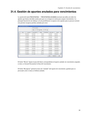 Capítulo 31. Gestión de vencimientos

31.4. Gestión de apuntes anulados para vencimientos
     La opción del menú Vencimientos−→Vencimientos anulados mostrará una tabla con todos los
     apuntes que hemos decidido anular para que no se tengan en cuenta para asignar vencimientos. La
     principal función de este diálogo es la de posibilitarnos recuperar estos apuntes para su proceso normal;
     esto permite recuperar partidas anuladas por error:




     El botón “Borrar” dejará al pase del diario correspondiente al registro anulado sin vencimiento asignado;
     es decir, se borrará físicamente la línea del vencimiento.


     El botón “Recuperar” quitará la marca de “anulado” del registro de vencimiento; quedará para su
     procesado como si nunca se hubiera anulado.




                                                                                                            66
 