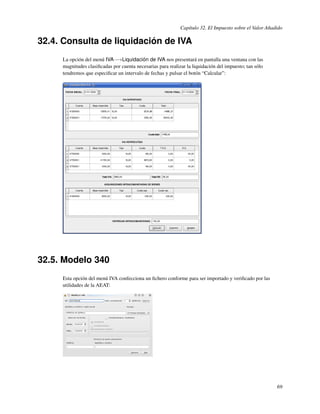 Capítulo 32. El Impuesto sobre el Valor Añadido

32.4. Consulta de liquidación de IVA
     La opción del menú IVA−→Liquidación de IVA nos presentará en pantalla una ventana con las
     magnitudes clasiﬁcadas por cuenta necesarias para realizar la liquidación del impuesto; tan sólo
     tendremos que especiﬁcar un intervalo de fechas y pulsar el botón “Calcular”:




32.5. Modelo 340
     Esta opción del menú IVA confecciona un ﬁchero conforme para ser importado y veriﬁcado por las
     utilidades de la AEAT:




                                                                                                         69
 