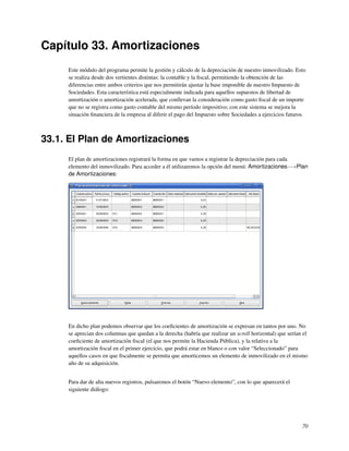 Capítulo 33. Amortizaciones
     Este módulo del programa permite la gestión y cálculo de la depreciación de nuestro inmovilizado. Esto
     se realiza desde dos vertientes distintas: la contable y la ﬁscal, permitiendo la obtención de las
     diferencias entre ambos criterios que nos permitirán ajustar la base imponible de nuestro Impuesto de
     Sociedades. Esta característica está especialmente indicada para aquellos supuestos de libertad de
     amortización o amortización acelerada, que conllevan la consideración como gasto ﬁscal de un importe
     que no se registra como gasto contable del mismo período impositivo; con este sistema se mejora la
     situación ﬁnanciera de la empresa al diferir el pago del Impuesto sobre Sociedades a ejercicios futuros.



33.1. El Plan de Amortizaciones
     El plan de amortizaciones registrará la forma en que vamos a registrar la depreciación para cada
     elemento del inmovilizado. Para acceder a él utilizaremos la opción del menú: Amortizaciones−→Plan
     de Amortizaciones:




     En dicho plan podemos observar que los coeﬁcientes de amortización se expresan en tantos por uno. No
     se aprecian dos columnas que quedan a la derecha (habría que realizar un scroll horizontal) que serían el
     coeﬁciente de amortización ﬁscal (el que nos permite la Hacienda Pública), y la relativa a la
     amortización ﬁscal en el primer ejercicio, que podrá estar en blanco o con valor “Seleccionado” para
     aquellos casos en que ﬁscalmente se permita que amorticemos un elemento de inmovilizado en el mismo
     año de su adquisición.


     Para dar de alta nuevos registros, pulsaremos el botón “Nuevo elemento”, con lo que aparecerá el
     siguiente diálogo:




                                                                                                           70
 