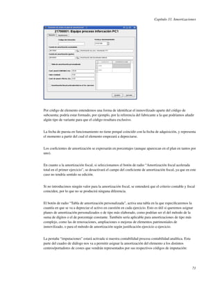 Capítulo 33. Amortizaciones




Por código de elemento entendemos una forma de identiﬁcar el inmovilizado aparte del código de
subcuenta; podría estar formado, por ejemplo, por la referencia del fabricante a la que podríamos añadir
algún tipo de variante para que el código resultara exclusivo.


La fecha de puesta en funcionamiento no tiene porqué coincidir con la fecha de adquisición, y representa
el momento a partir del cual el elemento empezará a depreciarse.


Los coeﬁcientes de amortización se expresarán en porcentajes (aunque aparezcan en el plan en tantos por
uno).


En cuanto a la amortización ﬁscal, si seleccionamos el botón de radio “Amortización ﬁscal acelerada
total en el primer ejercicio”, se desactivará el campo del coeﬁciente de amortización ﬁscal, ya que en este
caso no tendría sentido su edición.


Si no introducimos ningún valor para la amortización ﬁscal, se entenderá que el criterio contable y ﬁscal
coinciden, por lo que no se producirá ninguna diferencia.


El botón de radio “Tabla de amortización personalizada”, activa una tabla en la que especiﬁcaremos la
cuantía en que se va a depreciar el activo en cuestión en cada ejercicio. Esto es útil si queremos asignar
planes de amortización personalizados o de tipo más elaborado, como podrían ser el del método de la
suma de dígitos o el de porcentaje constante. También sería aplicable para amortizaciones de tipo más
complejo, como las de renovaciones, ampliaciones o mejoras de elementos patrimoniales de
inmovilizado, o para el método de amortización según justiﬁcación ejercicio a ejercicio.


La pestaña “imputaciones” estará activada si nuestra contabilidad procesa contabilidad analítica. Esta
parte del cuadro de diálogo nos va a permitir asignar la amortización del elemento a los distintos
centros/portadores de costes que vendrán representados por sus respectivos códigos de imputación:




                                                                                                         71
 