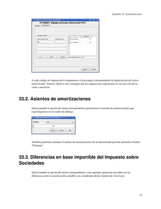 Capítulo 33. Amortizaciones




     A cada código de imputación le asignaremos el porcentaje correspondiente de depreciación del activo
     inmovilizado. Nuestro objetivo será conseguir que las asignaciones representen el cien por cien de la
     cuota a amortizar



33.2. Asientos de amortizaciones
     Seleccionando la opción del menú correspondiente generaremos el asiento de amortizaciones que
     especiﬁquemos en el cuadro de diálogo:




     También podremos eliminar el asiento de amortizaciones de un determinado período pulsando el botón
     “Eliminar”.



33.3. Diferencias en base imponible del Impuesto sobre
Sociedades
     Seleccionando la opción del menú correspondiente a este apartado aparecerá una tabla con las
     diferencias entre la amortización contable y la considerada desde el punto de vista ﬁscal:




                                                                                                             72
 