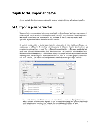 Capítulo 34. Importar datos
     En este apartado describimos una forma sencilla de captar los datos de otras aplicaciones contables.



34.1. Importar plan de cuentas
     Nuestro objetivo es conseguir un ﬁchero de texto tabulado en dos columnas, la primera que contenga el
     código de cada grupo, subgrupo o cuenta, y la segunda el nombre correspondiente. Para ello partimos,
     por ejemplo, de un balance de sumas y saldos o de un listado de plan de cuentas generado por la
     aplicación origen en un archivo en formato de texto tabulado.


     El siguiente paso consistirá en abrir el archivo anterior con un editor de texto; si utilizamos Emacs, éste
     suele detectar la codiﬁcación de caracteres automáticamente. Si utilizamos el editor Kate, tendremos que
     especiﬁcar la codiﬁcación en el menú Ver −→Especiﬁcar codiﬁcación −→Europeo occidental iso
     8859. En el editor seleccionaremos las líneas que nos interesen y las copiaremos al portapapeles. Acto
     seguido arrancaremos Openofﬁce y crearemos una hoja de cálculo vacía, donde pegaremos el contenido
     del portapapeles, teniendo especial cuidado en seleccionar el juego de caracteres apropiado (en nuestro
     caso el de Windows), y la separación correspondiente (tabulador y texto separado por comillas):




          Importante: Es imprescindible tener en cuenta e identiﬁcar correctamente el juego de caracteres
          del que procede la información a importar, ya que en caso contrario se puede generar un ﬁchero de
          texto con caracteres extraños y que, por tanto, no sería admitido por la base de datos.




                                                                                                             74
 