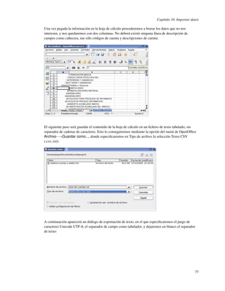 Capítulo 34. Importar datos

Una vez pegada la información en la hoja de cálculo procederemos a borrar los datos que no nos
interesen, y nos quedaremos con dos columnas. No deberá existir ninguna línea de descripción de
campos como cabecera, tan sólo códigos de cuenta y descripciones de cuenta:




El siguiente paso será guardar el contenido de la hoja de cálculo en un ﬁchero de texto tabulado, sin
separador de cadenas de caracteres. Esto lo conseguiremos mediante la opción del menú de OpenOfﬁce
Archivo−→Guardar como..., donde especiﬁcaremos en Tipo de archivo la selección Texto CSV
(.csv;.txt):




A continuación aparecerá un diálogo de exportación de texto, en el que especiﬁcaremos el juego de
caracteres Unicode UTF-8, el separador de campo como tabulador, y dejaremos en blanco el separador
de texto:




                                                                                                    75
 