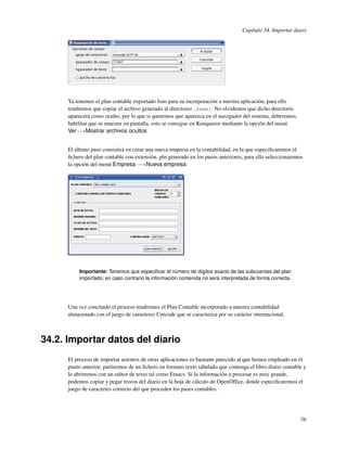 Capítulo 34. Importar datos




      Ya tenemos el plan contable exportado listo para su incorporación a nuestra aplicación, para ello
      tendremos que copiar el archivo generado al directorio .keme/. No olvidemos que dicho directorio
      aparecerá como oculto, por lo que si queremos que aparezca en el navegador del sistema, deberemos
      habilitar que se muestre en pantalla, esto se consigue en Konqueror mediante la opción del menú
      Ver−→Mostrar archivos ocultos


      El último paso consistirá en crear una nueva empresa en la contabilidad, en la que especiﬁcaremos el
      ﬁchero del plan contable con extensión .pln generado en los pasos anteriores, para ello seleccionaremos
      la opción del menú Empresa −→Nueva empresa:




          Importante: Tenemos que especiﬁcar el número de dígitos exacto de las subcuentas del plan
          importado; en caso contrario la información contenida no será interpretada de forma correcta.




      Una vez concluido el proceso tendremos el Plan Contable incorporado a nuestra contabilidad
      almacenado con el juego de caracteres Unicode que se caracteriza por su carácter internacional.



34.2. Importar datos del diario
      El proceso de importar asientos de otras aplicaciones es bastante parecido al que hemos empleado en el
      punto anterior; partiremos de un ﬁchero en formato texto tabulado que contenga el libro diario contable y
      lo abriremos con un editor de texto tal como Emacs. Si la información a procesar es muy grande,
      podemos copiar y pegar trozos del diario en la hoja de cálculo de OpenOfﬁce, donde especiﬁcaremos el
      juego de caracteres correcto del que proceden los pases contables.




                                                                                                            76
 