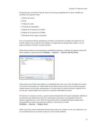 Capítulo 34. Importar datos

El siguiente paso será editar la hoja de cálculo, de forma que dispondremos los datos contables por
columnas en el siguiente orden:

  1. Número de asiento
  2. Fecha
  3. Código de cuenta
  4. Concepto de cargo/abono
  5. Importe de la anotación en el Debe
  6. Importe de la anotación en el Haber
  7. Documento (este campo es opcional)


Una vez terminada la edición, guardaremos el ﬁchero en el directorio de trabajo de la aplicación. El
formato elegido será en modo de texto tabulado, sin ningún tipo de separador para cadenas, y con el
juego de caracteres Unicode (ver punto anterior).


Desde nuestra empresa en el programa de contabilidad accederemos al diálogo de importar asientos del
diario mediante la opción del menú Utilidades−→Importar−→Importar asientos diario:




Antes de procesar el ﬁchero que elijamos se comprobará entre otras cosas si hay descuadres de asientos,
si las fechas suministradas son válidas (debe de estar dado de alta un ejercicio no cerrado que permita
aceptar asientos con las fechas suministradas),o si existen todas las cuentas del diario a importar. En el
caso de que se detecte algún error el proceso se cancelará, informando al usuario.


Si el proceso se concluye con éxito, y para la correcta interpretación de los pases importados, deberemos
de suministrar una información extra en lo concerniente a qué asientos corresponden al diario de
apertura, regularización y cierre. Para ello, basta seleccionar en la pantalla principal cualquier pase
correspondiente al asiento que queramos modiﬁcar y seleccionar en el menú
Utilidades−→Importar−→Asignar diario


Puede ocurrir que estemos importando información de ejercicios cerrados; en este caso, deberemos, una
vez concluido el proceso, de marcar el ejercicio como cerrado mediante



                                                                                                        77
 