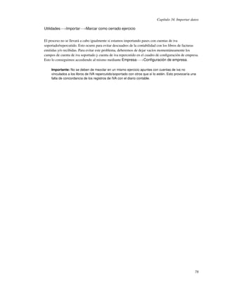 Capítulo 34. Importar datos

Utilidades−→Importar−→Marcar como cerrado ejercicio


El proceso no se llevará a cabo igualmente si estamos importando pases con cuentas de iva
soportado/repercutido. Esto ocurre para evitar descuadres de la contabilidad con los libros de facturas
emitidas y/o recibidas. Para evitar este problema, deberemos de dejar vacíos momentáneamente los
campos de cuenta de iva soportado y cuenta de iva repercutido en el cuadro de conﬁguración de empresa.
Esto lo conseguimos accediendo al mismo mediante Empresa-−→Conﬁguración de empresa.

    Importante: No se deben de mezclar en un mismo ejercicio apuntes con cuentas de iva no
    vinculados a los libros de IVA repercutido/soportado con otros que sí lo estén. Esto provocaría una
    falta de concordancia de los registros de IVA con el diario contable.




                                                                                                      78
 