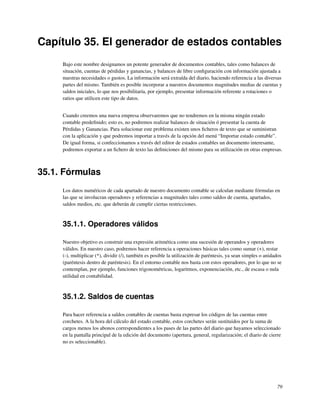 Capítulo 35. El generador de estados contables
     Bajo este nombre designamos un potente generador de documentos contables, tales como balances de
     situación, cuentas de pérdidas y ganancias, y balances de libre conﬁguración con información ajustada a
     nuestras necesidades o gustos. La información será extraída del diario, haciendo referencia a las diversas
     partes del mismo. También es posible incorporar a nuestros documentos magnitudes medias de cuentas y
     saldos iniciales, lo que nos posibilitaría, por ejemplo, presentar información referente a rotaciones o
     ratios que utilicen este tipo de datos.


     Cuando creemos una nueva empresa observaremos que no tendremos en la misma ningún estado
     contable predeﬁnido; esto es, no podremos realizar balances de situación ó presentar la cuenta de
     Pérdidas y Ganancias. Para solucionar este problema existen unos ﬁcheros de texto que se suministran
     con la aplicación y que podremos importar a través de la opción del menú “Importar estado contable”.
     De igual forma, si confeccionamos a través del editor de estados contables un documento interesante,
     podremos exportar a un ﬁchero de texto las deﬁniciones del mismo para su utilización en otras empresas.



35.1. Fórmulas
     Los datos numéricos de cada apartado de nuestro documento contable se calculan mediante fórmulas en
     las que se involucran operadores y referencias a magnitudes tales como saldos de cuenta, apartados,
     saldos medios, etc. que deberán de cumplir ciertas restricciones.


     35.1.1. Operadores válidos

     Nuestro objetivo es construir una expresión aritmética como una sucesión de operandos y operadores
     válidos. En nuestro caso, podremos hacer referencia a operaciones básicas tales como sumar (+), restar
     (-), multiplicar (*), dividir (/), también es posible la utilización de paréntesis, ya sean simples o anidados
     (paréntesis dentro de paréntesis). En el entorno contable nos basta con estos operadores, por lo que no se
     contemplan, por ejemplo, funciones trigonométricas, logaritmos, exponenciación, etc., de escasa o nula
     utilidad en contabilidad.



     35.1.2. Saldos de cuentas

     Para hacer referencia a saldos contables de cuentas basta expresar los códigos de las cuentas entre
     corchetes. A la hora del cálculo del estado contable, estos corchetes serán sustituidos por la suma de
     cargos menos los abonos correspondientes a los pases de las partes del diario que hayamos seleccionado
     en la pantalla principal de la edición del documento (apertura, general, regularización; el diario de cierre
     no es seleccionable).




                                                                                                                79
 