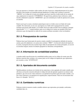 Capítulo 35. El generador de estados contables

Si lo que queremos es introducir saldos medios (de todo el ejercicio), independientemente de las partes
del diario seleccionadas en la pantalla principal añadiremos al código entre corchetes la mención
“:MEDIA” en el código de la cuenta; por ejemplo, para hacer mención al saldo medio de las cuentas de
caja, emplearemos la expresión “[570:MEDIA]”. De igual forma, podremos hacer referencia a saldos
iniciales añadiendo la expresión “:APERTURA”, que será sustituida por el saldo de apertura de la cuenta
en cuestión.


Puede ocurrir que la cuenta a introducir pueda ﬁgurar tanto en el debe como en el haber del estado
contable. Nos interesaría, en este caso, que ﬁgurase en el debe sólo la agregación de las cuentas
auxiliares que posean saldo deudor, y en el haber sólo las de saldo acreedor. Esto lo podemos conseguir
especiﬁcando “+” o “-”, respectivamente, junto con el código de la cuenta; por ejemplo [550+] hace
referencia a que sólo ﬁgurarán los saldos de las cuentas auxiliares asociadas si éstos son deudores.



35.1.3. Presupuestos de cuentas

Podemos hacer que formen parte de nuestros estados contables los presupuestos deﬁnidos de nuestras
cuentas, para ello añadiremos a la cuenta entre corchetes “:PREV”. A la hora del cálculo del importe de
la cuenta, el programa buscará en primer lugar saldos de presupuestos de cuentas principales, en caso de
no encontrar ninguno, basará el resultado agregando las subcuentas correspondientes.



35.1.4. Información de contabilidad analítica

se pueden añadir especiﬁcaciones de contabilidad analítica junto con los códigos de cuenta; para ello
haremos mención entre corchetes a las cuentas junto con los códigos de imputación, que separeremos
por un punto y coma: “[CUENTA;CI]”



35.1.5. Apartados del documento contable

También podemos involucrar en el cálculo de las expresiones a otros apartados del estado contable, para
ello basta con hacerles mención utilizando el código del nodo del apartado seguido de un número entre
paréntesis, que será un uno si hace referencia a un apartado de la primera parte del estado contable, y un
dos si hace referencia a un apartado de la segunda parte, respectivamente. Todo esto irá encerrado entre
llaves ({}). Ejemplo: “{B.1(1)}”.



35.1.6. Cantidades numéricas

Podremos incluir en nuestros estados contables números que representen, por ejemplo, coeﬁcientes,
cantidades ﬁjas, etc.




                                                                                                        80
 